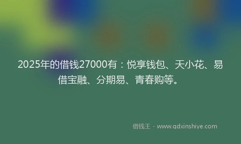2025年的借钱27000有：悦享钱包、天小花、易借宝融、分期易、青春购等。