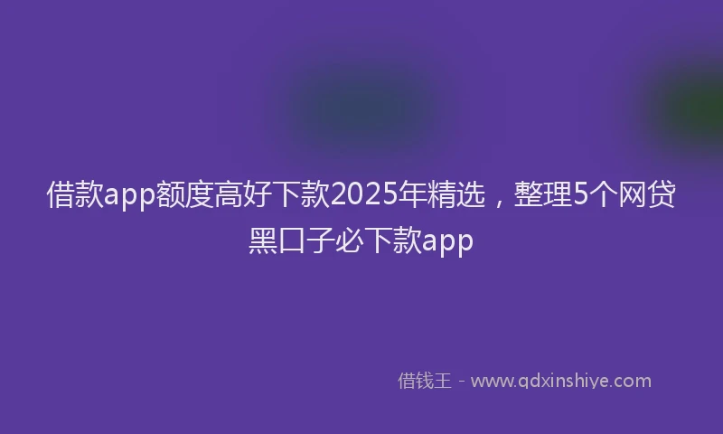 借款app额度高好下款2025年精选，整理5个网贷黑口子必下款app