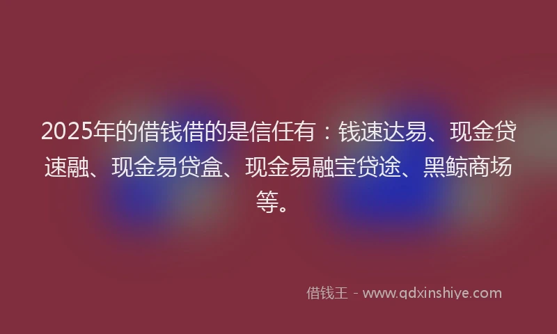 2025年的借钱借的是信任有：钱速达易、现金贷速融、现金易贷盒、现金易融宝贷途、黑鲸商场等。