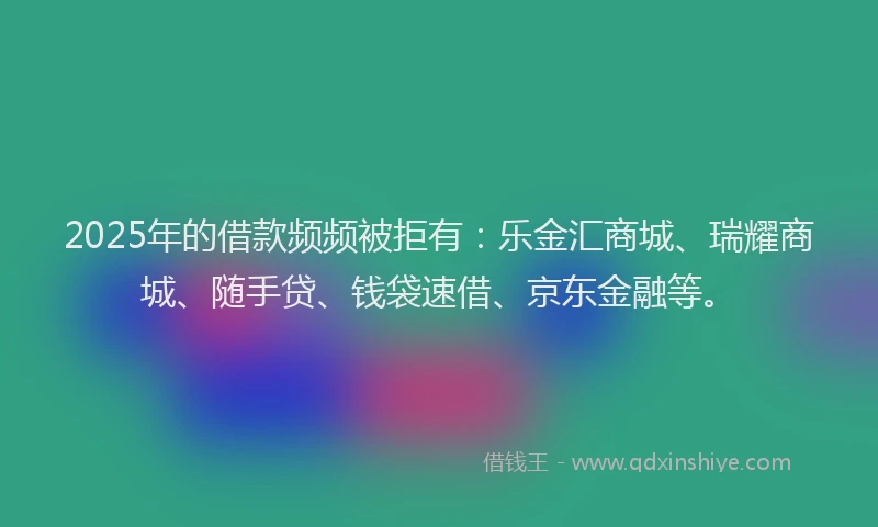 2025年的借款频频被拒有：乐金汇商城、瑞耀商城、随手贷、钱袋速借、京东金融等。