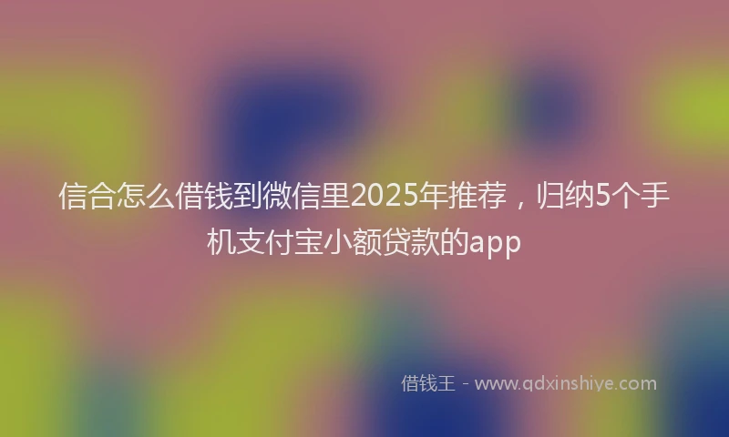 信合怎么借钱到微信里2025年推荐，归纳5个手机支付宝小额贷款的app