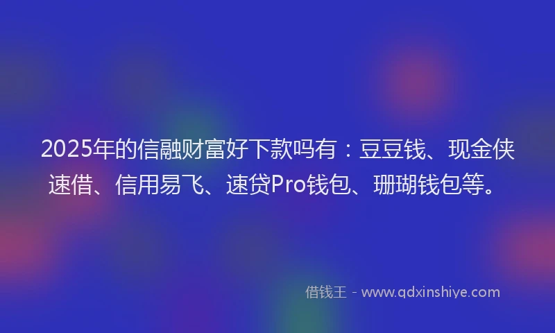 2025年的信融财富好下款吗有：豆豆钱、现金侠速借、信用易飞、速贷Pro钱包、珊瑚钱包等。