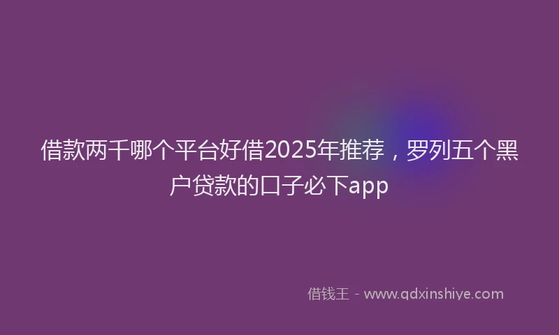 借款两千哪个平台好借2025年推荐，罗列五个黑户贷款的口子必下app