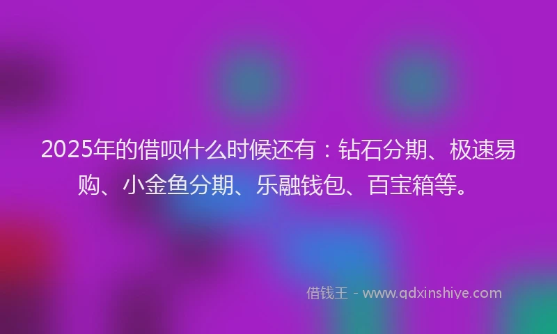 2025年的借呗什么时候还有：钻石分期、极速易购、小金鱼分期、乐融钱包、百宝箱等。