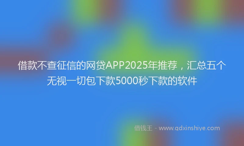 借款不查征信的网贷APP2025年推荐，汇总五个无视一切包下款5000秒下款的软件