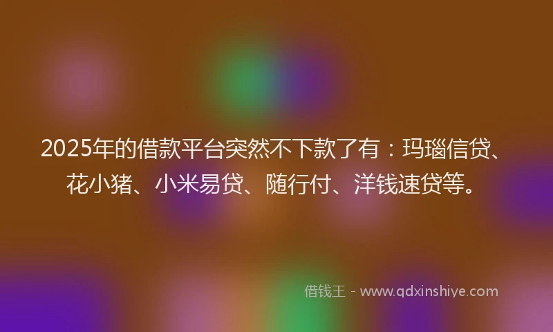2025年的借款平台突然不下款了有：玛瑙信贷、花小猪、小米易贷、随行付、洋钱速贷等。