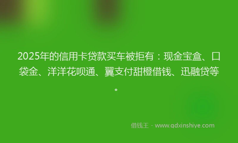 2025年的信用卡贷款买车被拒有：现金宝盒、口袋金、洋洋花呗通、翼支付甜橙借钱、迅融贷等。