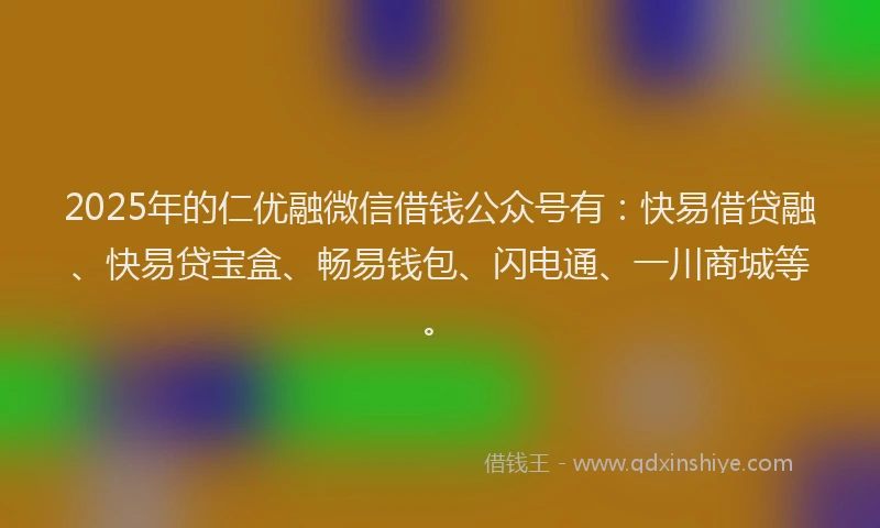 2025年的仁优融微信借钱公众号有：快易借贷融、快易贷宝盒、畅易钱包、闪电通、一川商城等。