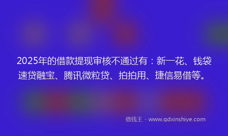 2025年的借款提现审核不通过有：新一花、钱袋速贷融宝、腾讯微粒贷、拍拍用、捷信易借等。