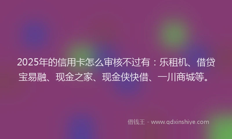 2025年的信用卡怎么审核不过有：乐租机、借贷宝易融、现金之家、现金侠快借、一川商城等。