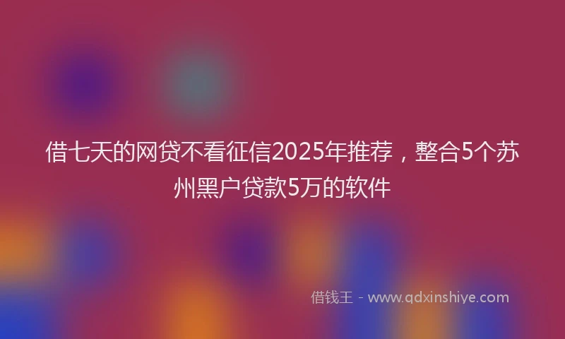 借七天的网贷不看征信2025年推荐，整合5个苏州黑户贷款5万的软件