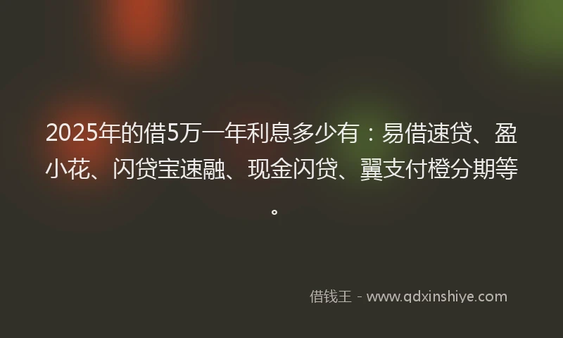 2025年的借5万一年利息多少有：易借速贷、盈小花、闪贷宝速融、现金闪贷、翼支付橙分期等。