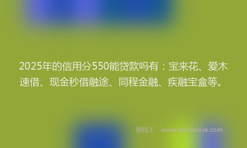 2025年的信用分550能贷款吗有：宝来花、爱木速借、现金秒借融途、同程金融、疾融宝盒等。