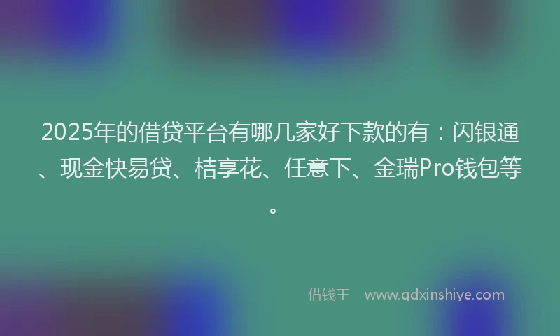 2025年的借贷平台有哪几家好下款的有：闪银通、现金快易贷、桔享花、任意下、金瑞Pro钱包等。