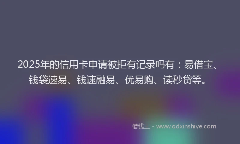 2025年的信用卡申请被拒有记录吗有：易借宝、钱袋速易、钱速融易、优易购、读秒贷等。
