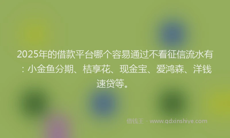 2025年的借款平台哪个容易通过不看征信流水有：小金鱼分期、桔享花、现金宝、爱鸿森、洋钱速贷等。