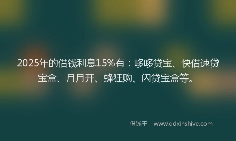2025年的借钱利息15%有：哆哆贷宝、快借速贷宝盒、月月开、蜂狂购、闪贷宝盒等。