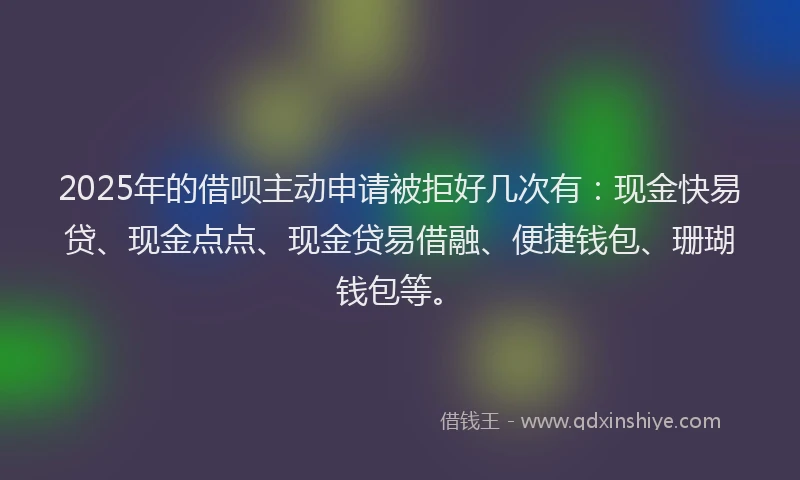 2025年的借呗主动申请被拒好几次有：现金快易贷、现金点点、现金贷易借融、便捷钱包、珊瑚钱包等。