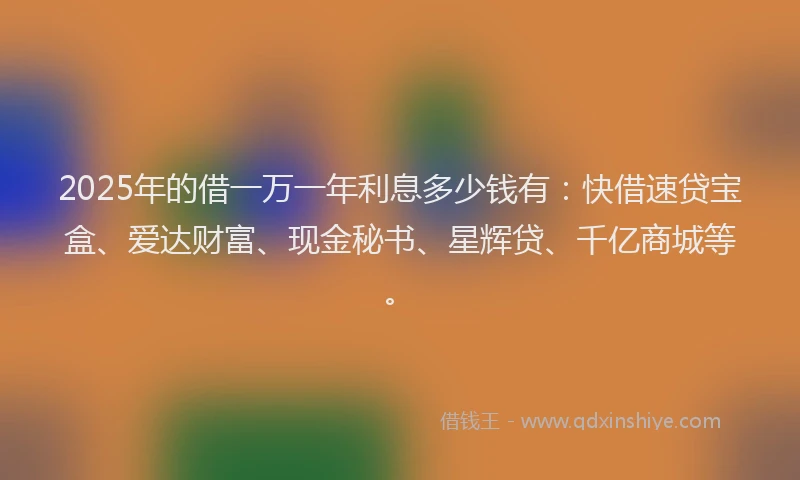 2025年的借一万一年利息多少钱有：快借速贷宝盒、爱达财富、现金秘书、星辉贷、千亿商城等。