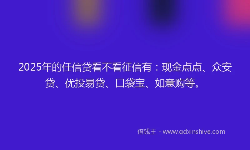 2025年的任信贷看不看征信有：现金点点、众安贷、优投易贷、口袋宝、如意购等。