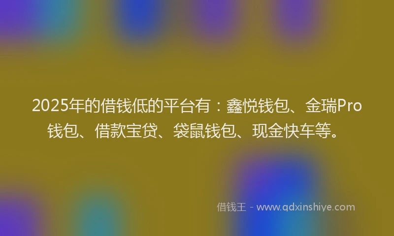 2025年的借钱低的平台有：鑫悦钱包、金瑞Pro钱包、借款宝贷、袋鼠钱包、现金快车等。