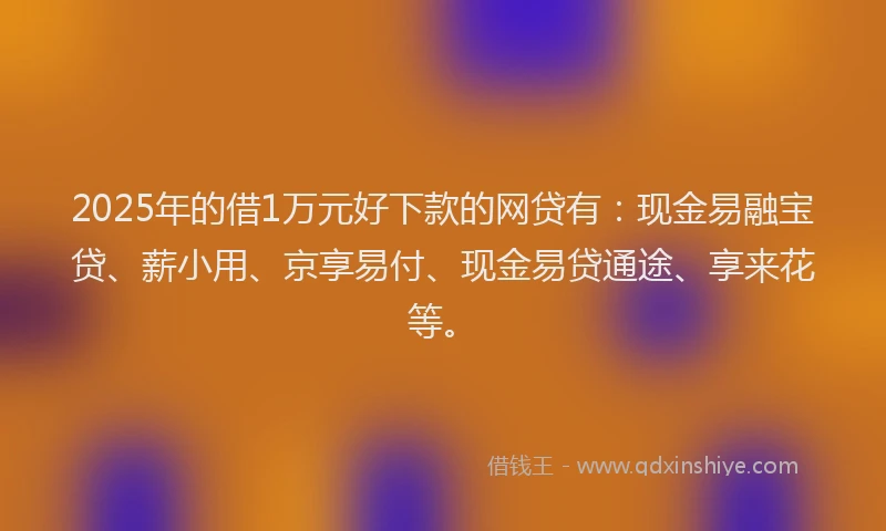 2025年的借1万元好下款的网贷有：现金易融宝贷、薪小用、京享易付、现金易贷通途、享来花等。