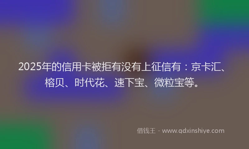 2025年的信用卡被拒有没有上征信有：京卡汇、榕贝、时代花、速下宝、微粒宝等。