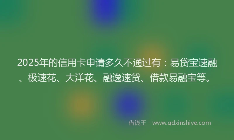 2025年的信用卡申请多久不通过有：易贷宝速融、极速花、大洋花、融逸速贷、借款易融宝等。