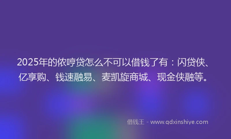 2025年的侬哼贷怎么不可以借钱了有：闪贷侠、亿享购、钱速融易、麦凯旋商城、现金侠融等。