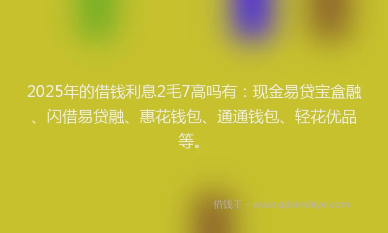 2025年的借钱利息2毛7高吗有：现金易贷宝盒融、闪借易贷融、惠花钱包、通通钱包、轻花优品等。