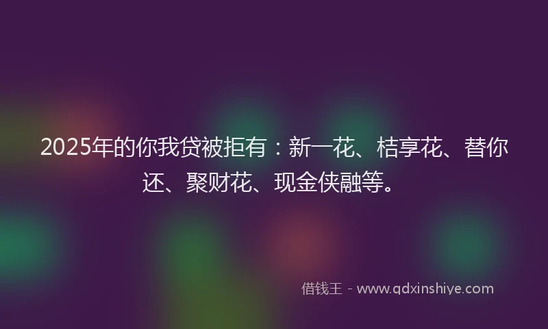 2025年的你我贷被拒有：新一花、桔享花、替你还、聚财花、现金侠融等。