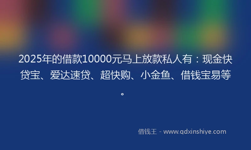 2025年的借款10000元马上放款私人有：现金快贷宝、爱达速贷、超快购、小金鱼、借钱宝易等。