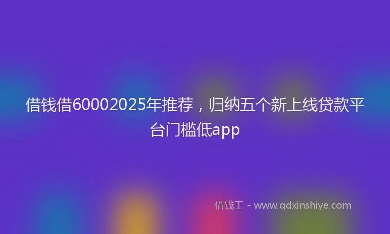 借钱借60002025年推荐，归纳五个新上线贷款平台门槛低app