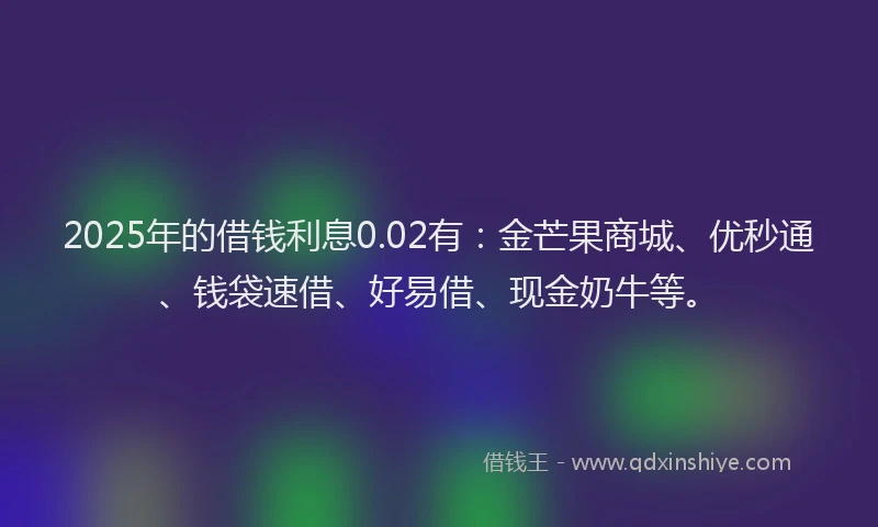 2025年的借钱利息0.02有：金芒果商城、优秒通、钱袋速借、好易借、现金奶牛等。