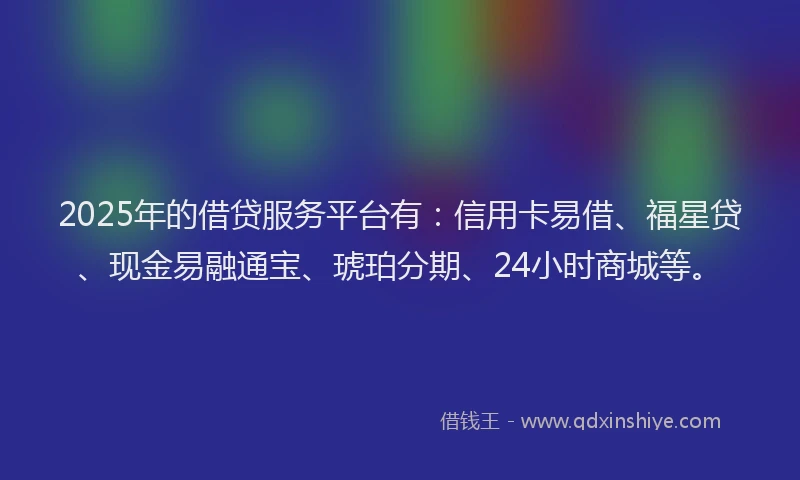 2025年的借贷服务平台有：信用卡易借、福星贷、现金易融通宝、琥珀分期、24小时商城等。