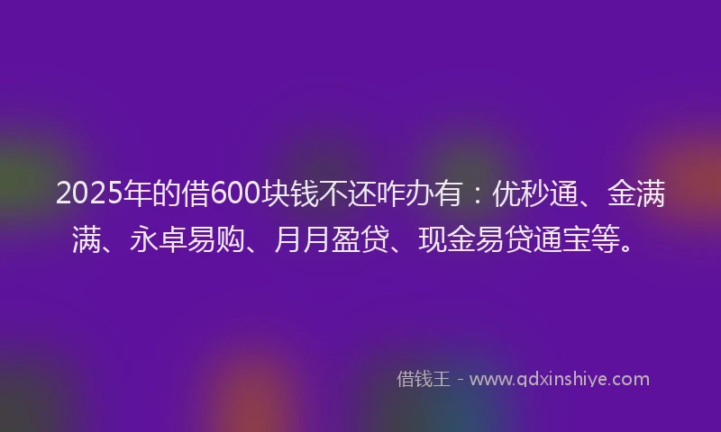 2025年的借600块钱不还咋办有：优秒通、金满满、永卓易购、月月盈贷、现金易贷通宝等。