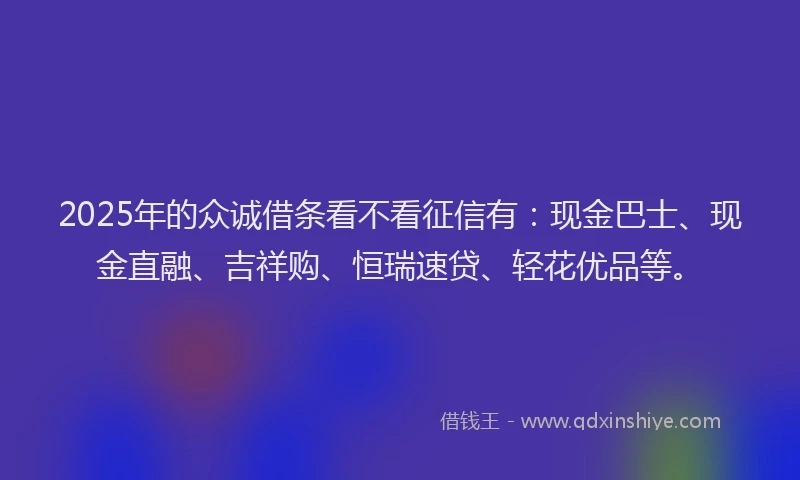 2025年的众诚借条看不看征信有：现金巴士、现金直融、吉祥购、恒瑞速贷、轻花优品等。