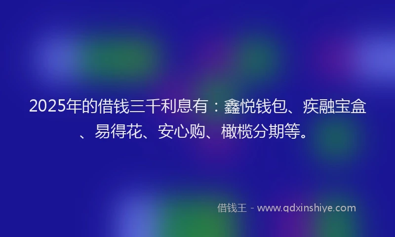 2025年的借钱三千利息有：鑫悦钱包、疾融宝盒、易得花、安心购、橄榄分期等。
