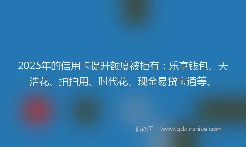 2025年的信用卡提升额度被拒有：乐享钱包、天浩花、拍拍用、时代花、现金易贷宝通等。