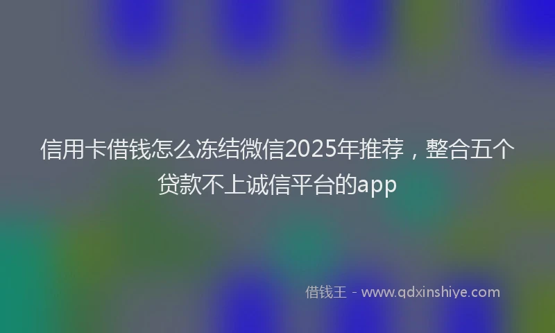 信用卡借钱怎么冻结微信2025年推荐，整合五个贷款不上诚信平台的app