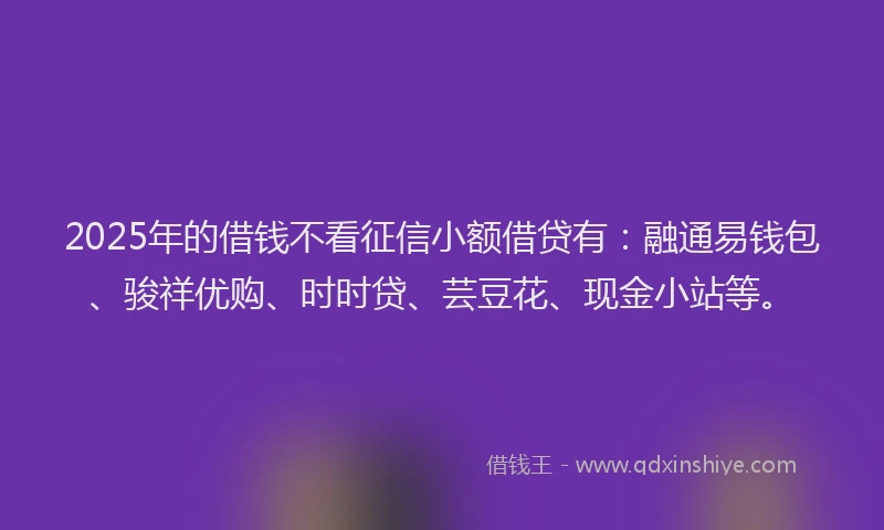 2025年的借钱不看征信小额借贷有：融通易钱包、骏祥优购、时时贷、芸豆花、现金小站等。