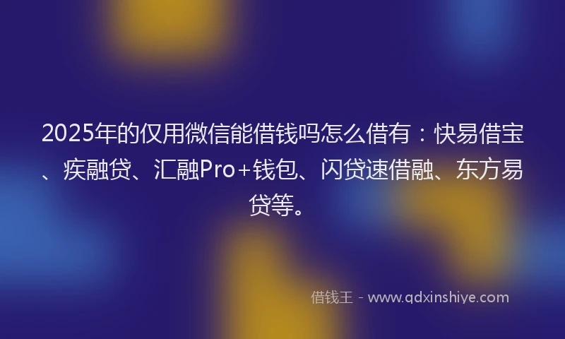 2025年的仅用微信能借钱吗怎么借有：快易借宝、疾融贷、汇融Pro+钱包、闪贷速借融、东方易贷等。