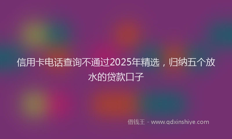 信用卡电话查询不通过2025年精选，归纳五个放水的贷款口子
