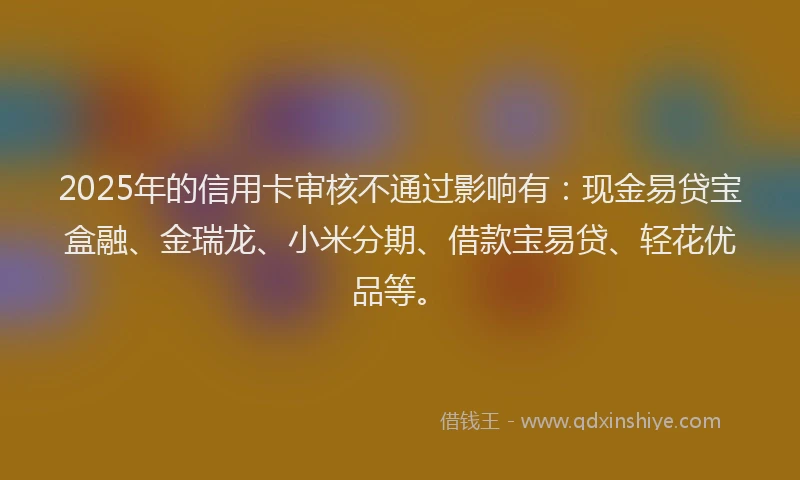 2025年的信用卡审核不通过影响有：现金易贷宝盒融、金瑞龙、小米分期、借款宝易贷、轻花优品等。