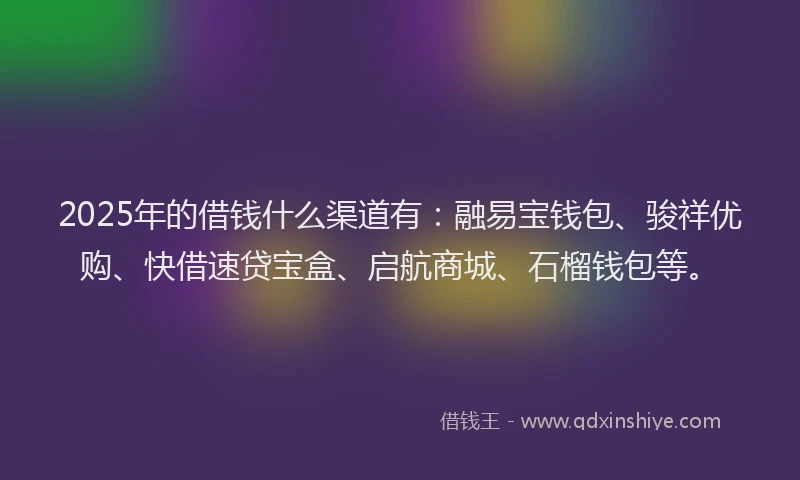 2025年的借钱什么渠道有：融易宝钱包、骏祥优购、快借速贷宝盒、启航商城、石榴钱包等。