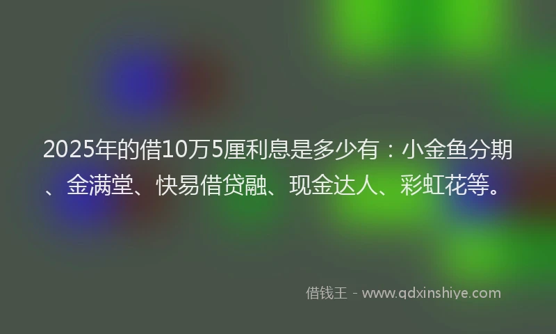 2025年的借10万5厘利息是多少有：小金鱼分期、金满堂、快易借贷融、现金达人、彩虹花等。