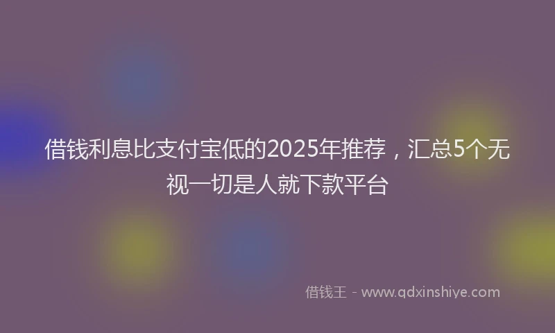 借钱利息比支付宝低的2025年推荐，汇总5个无视一切是人就下款平台