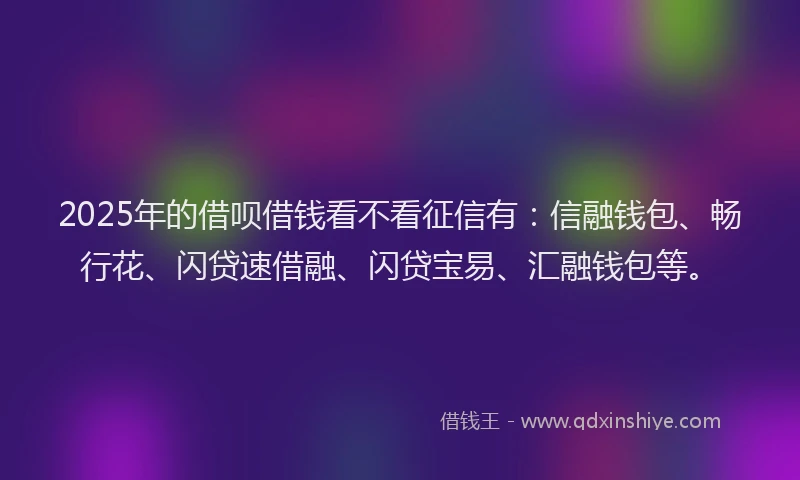 2025年的借呗借钱看不看征信有：信融钱包、畅行花、闪贷速借融、闪贷宝易、汇融钱包等。