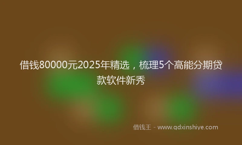 借钱80000元2025年精选，梳理5个高能分期贷款软件新秀