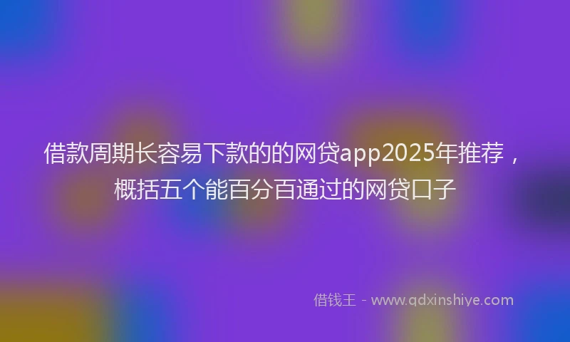 借款周期长容易下款的的网贷app2025年推荐，概括五个能百分百通过的网贷口子